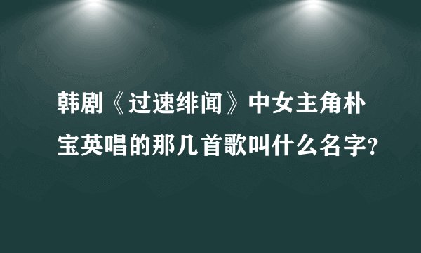 韩剧《过速绯闻》中女主角朴宝英唱的那几首歌叫什么名字？