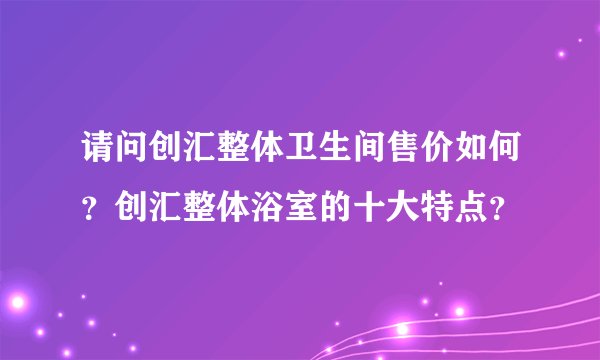 请问创汇整体卫生间售价如何？创汇整体浴室的十大特点？