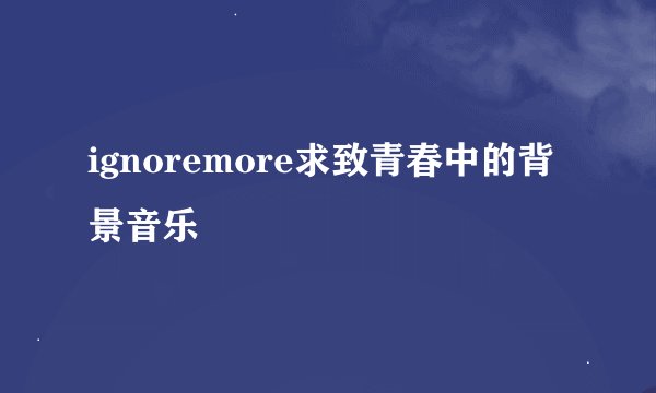 ignoremore求致青春中的背景音乐