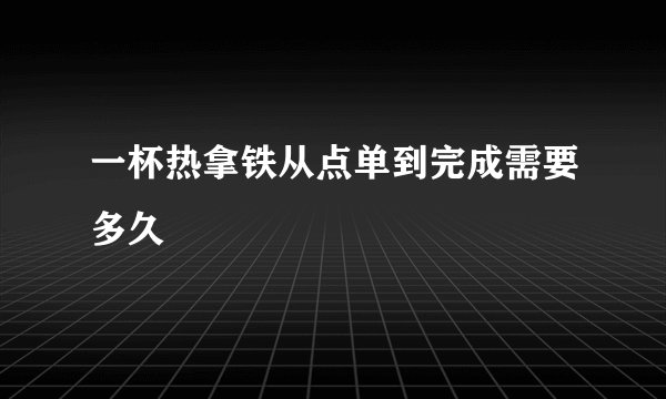 一杯热拿铁从点单到完成需要多久