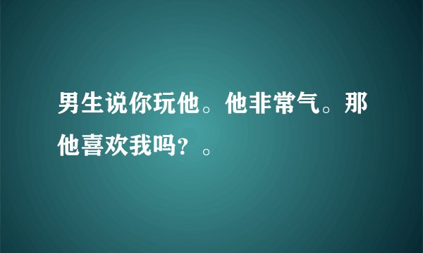 男生说你玩他。他非常气。那他喜欢我吗?。