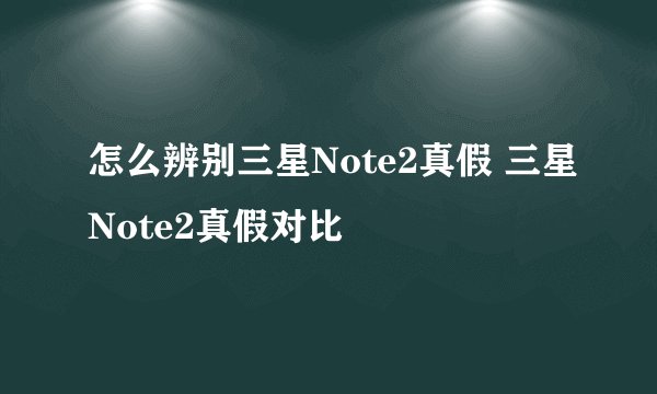 怎么辨别三星Note2真假 三星Note2真假对比