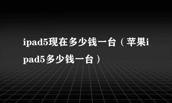 ipad5现在多少钱一台(苹果ipad5多少钱一台)