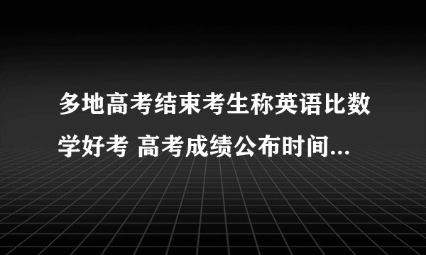 多地高考结束考生称英语比数学好考 高考成绩公布时间揭晓-今日热点