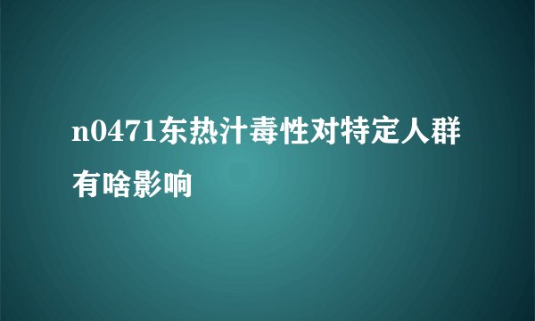 n0471东热汁毒性对特定人群有啥影响