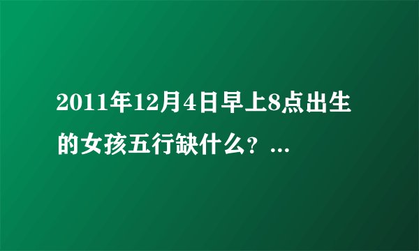 2011年12月4日早上8点出生的女孩五行缺什么？应补什么？喜用神和忌用神分别是什么？感谢指导