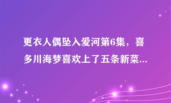 更衣人偶坠入爱河第6集，喜多川海梦喜欢上了五条新菜，疑似新后宫出现乾纱寿叶