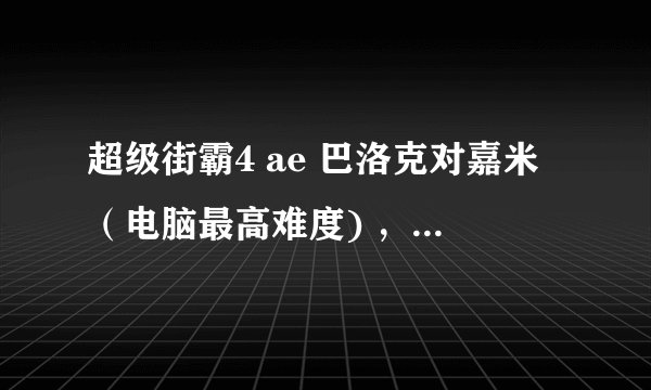 超级街霸4 ae 巴洛克对嘉米（电脑最高难度) ，怎么应付啊，求7局4胜能长赢的分享一下经验，我是没办法了。