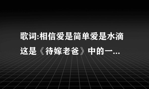歌词:相信爱是简单爱是水滴 这是《待嫁老爸》中的一首歌，我找不到歌名是什么