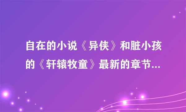 自在的小说《异侠》和脏小孩的《轩辕牧童》最新的章节出到哪里了.? 哪位可以告诉一下`
