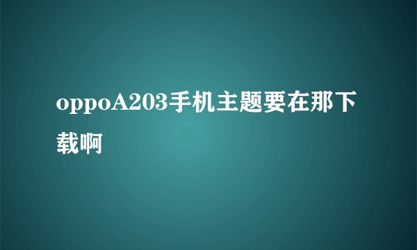 oppoA203手机主题要在那下载啊