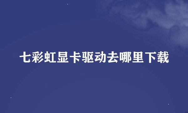 七彩虹显卡驱动去哪里下载