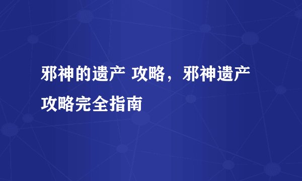 邪神的遗产 攻略，邪神遗产攻略完全指南