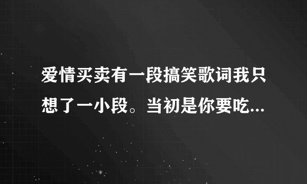 爱情买卖有一段搞笑歌词我只想了一小段。当初是你要吃饭，吃饭就吃饭，吃了一碗有一碗，再吃第三碗。