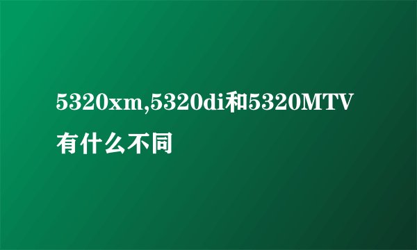 5320xm,5320di和5320MTV有什么不同