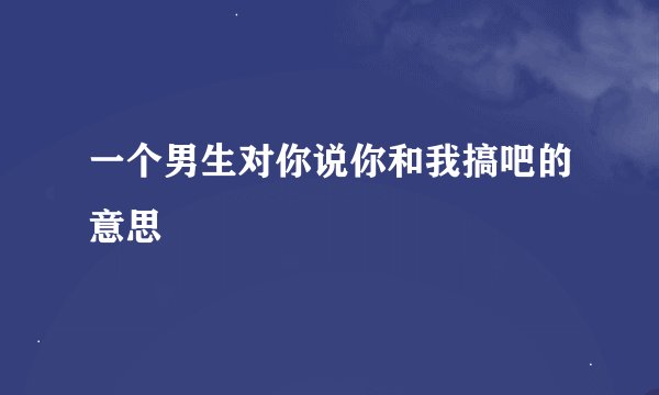 一个男生对你说你和我搞吧的意思