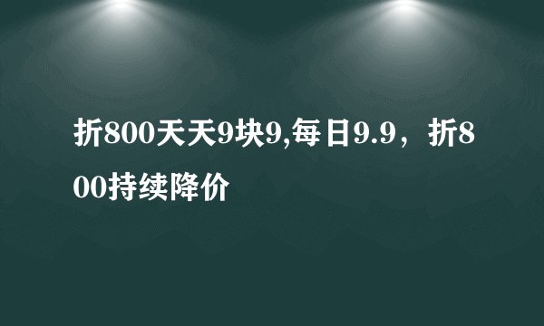 折800天天9块9,每日9.9，折800持续降价