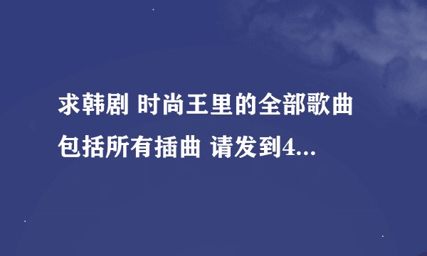 求韩剧 时尚王里的全部歌曲 包括所有插曲 请发到461166145@qq.com邮箱， 感激不尽啊。。 找了好久都没找到