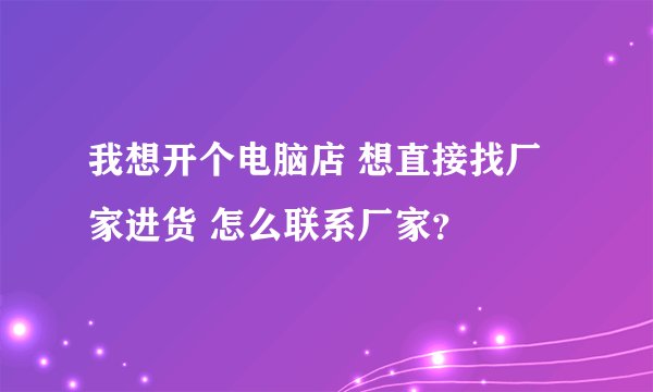 我想开个电脑店 想直接找厂家进货 怎么联系厂家？