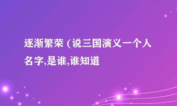 逐渐繁荣 (说三国演义一个人名字,是谁,谁知道