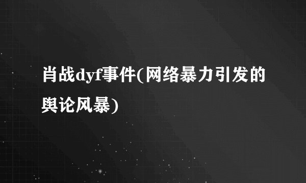 肖战dyf事件(网络暴力引发的舆论风暴)