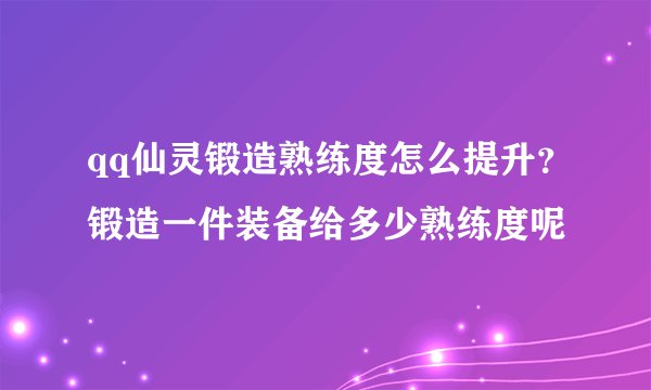 qq仙灵锻造熟练度怎么提升？锻造一件装备给多少熟练度呢