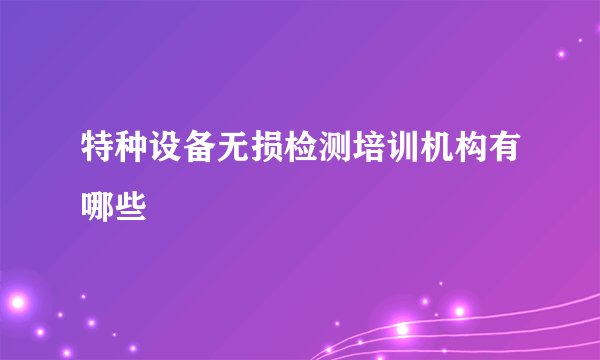 特种设备无损检测培训机构有哪些