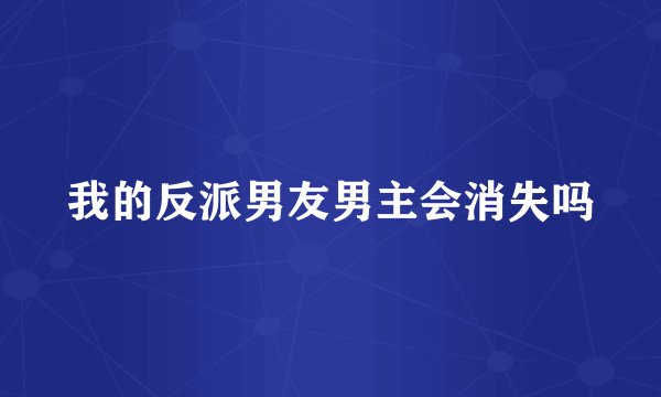 我的反派男友男主会消失吗