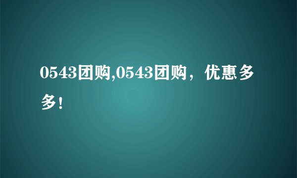 0543团购,0543团购，优惠多多！