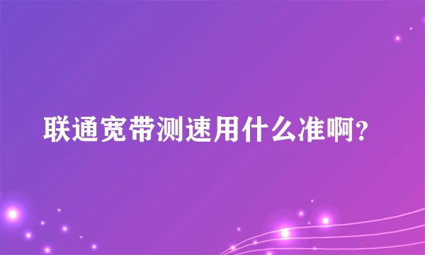 联通宽带测速用什么准啊？