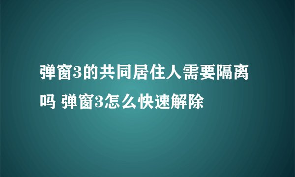 弹窗3的共同居住人需要隔离吗 弹窗3怎么快速解除