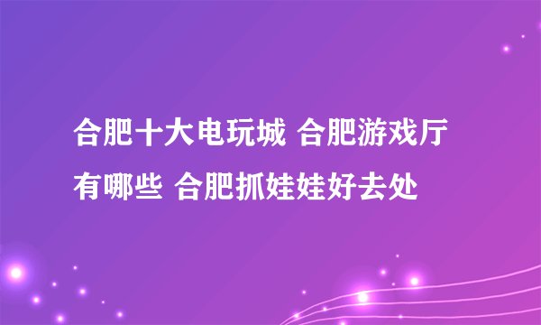 合肥十大电玩城 合肥游戏厅有哪些 合肥抓娃娃好去处