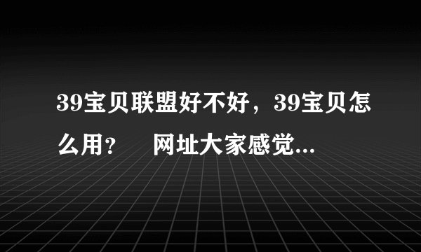 39宝贝联盟好不好，39宝贝怎么用？ 网址大家感觉开通现说，不然收费了就晚了！
