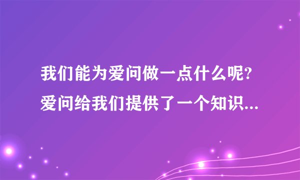 我们能为爱问做一点什么呢?爱问给我们提供了一个知识的殿堂,一个娱
