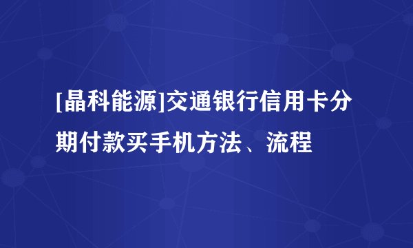 [晶科能源]交通银行信用卡分期付款买手机方法、流程