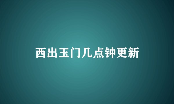 西出玉门几点钟更新