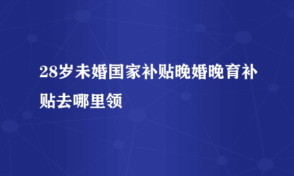 28岁未婚国家补贴晚婚晚育补贴去哪里领