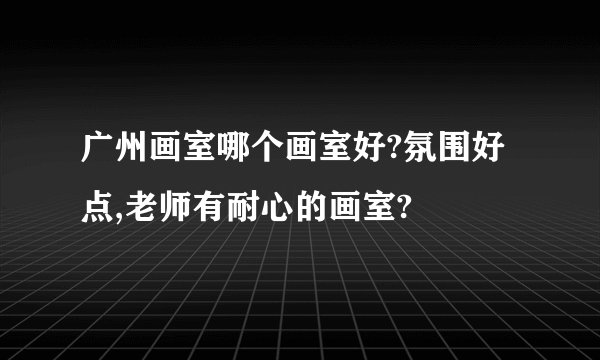 广州画室哪个画室好?氛围好点,老师有耐心的画室?