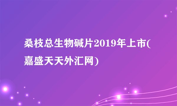 桑枝总生物碱片2019年上市(嘉盛天天外汇网)