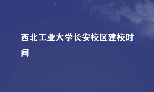 西北工业大学长安校区建校时间