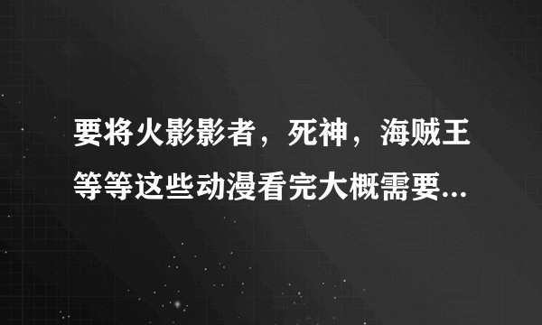 要将火影影者，死神，海贼王等等这些动漫看完大概需要多久？？？