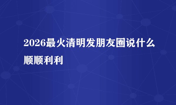 2026最火清明发朋友圈说什么顺顺利利