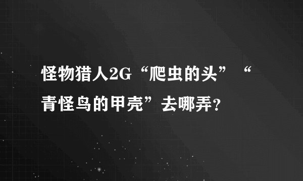 怪物猎人2G“爬虫的头”“青怪鸟的甲壳”去哪弄？