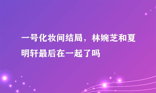 一号化妆间结局，林婉芝和夏明轩最后在一起了吗