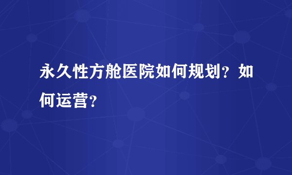 永久性方舱医院如何规划?如何运营?