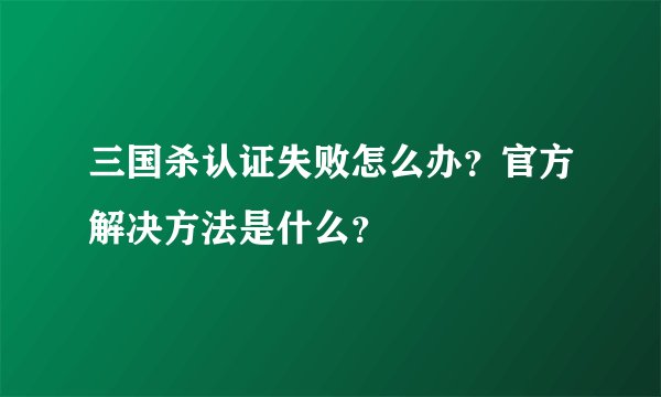 三国杀认证失败怎么办？官方解决方法是什么？