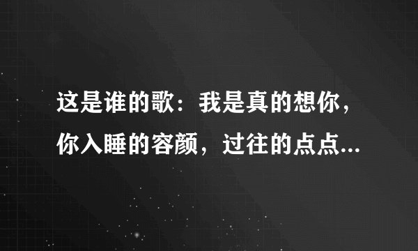 这是谁的歌：我是真的想你，你入睡的容颜，过往的点点滴滴仿佛还在眼前，只是你不了解