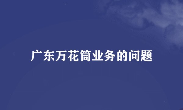 广东万花筒业务的问题