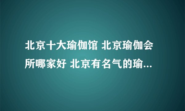 北京十大瑜伽馆 北京瑜伽会所哪家好 北京有名气的瑜伽馆盘点