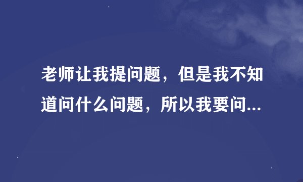 老师让我提问题，但是我不知道问什么问题，所以我要问什么问题？
